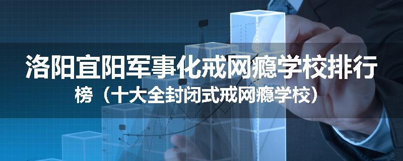 洛阳宜阳军事化戒网瘾学校排行榜（十大全封闭式戒网瘾学校）