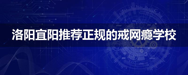 洛阳宜阳推荐正规的戒网瘾学校