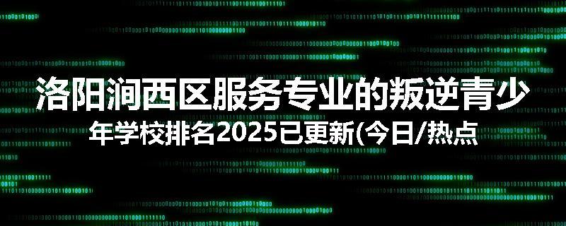 洛阳涧西区服务专业的叛逆青少年学校排名2025已更新(今日/热点)