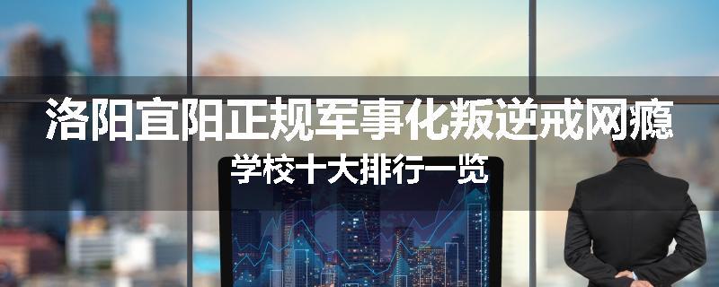 洛阳宜阳正规军事化叛逆戒网瘾学校十大排行一览
