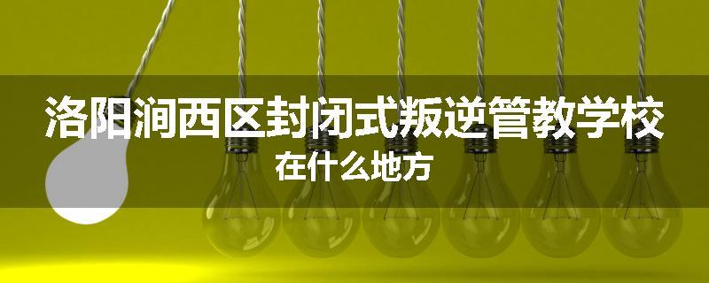 洛阳涧西区封闭式叛逆管教学校在什么地方