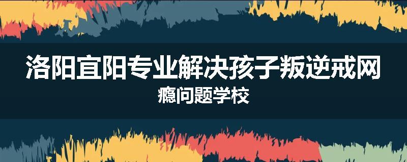 洛阳宜阳专业解决孩子叛逆戒网瘾问题学校