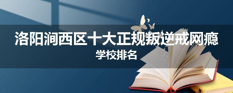 洛阳涧西区十大正规叛逆戒网瘾学校排名