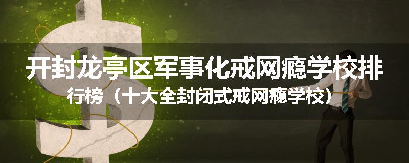 开封龙亭区军事化戒网瘾学校排行榜（十大全封闭式戒网瘾学校）