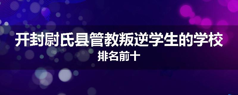 开封尉氏县管教叛逆学生的学校排名前十