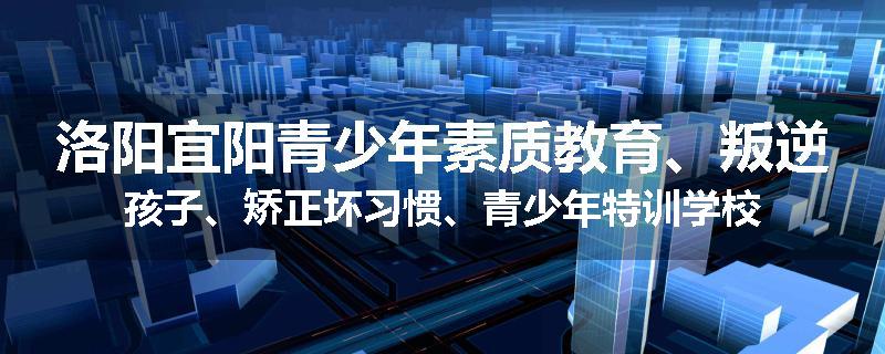 洛阳宜阳青少年素质教育、叛逆孩子、矫正坏习惯、青少年特训学校