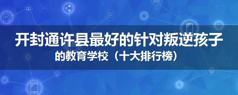 开封通许县最好的针对叛逆孩子的教育学校（十大排行榜）