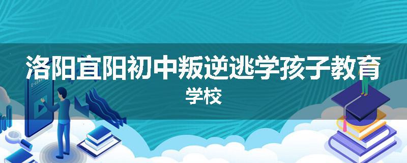 洛阳宜阳初中叛逆逃学孩子教育学校