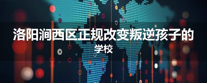 洛阳涧西区正规改变叛逆孩子的学校