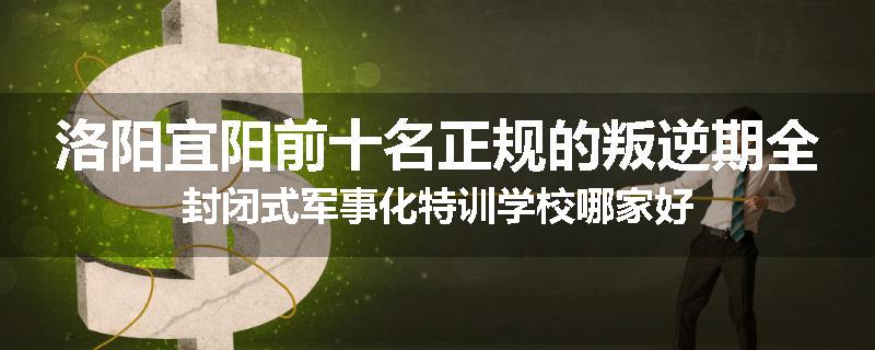 洛阳宜阳前十名正规的叛逆期全封闭式军事化特训学校哪家好
