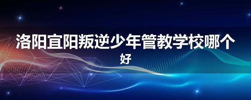 洛阳宜阳叛逆少年管教学校哪个好
