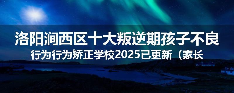 洛阳涧西区十大叛逆期孩子不良行为行为矫正学校2025已更新（家长推荐）