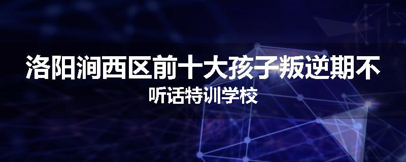洛阳涧西区前十大孩子叛逆期不听话特训学校