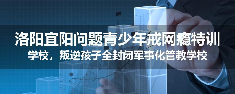 洛阳宜阳问题青少年戒网瘾特训学校，叛逆孩子全封闭军事化管教学校