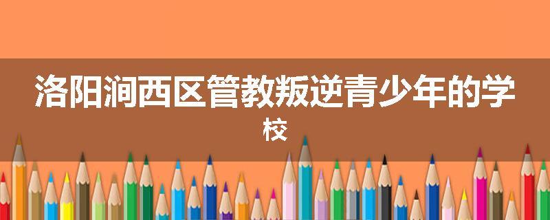 洛阳涧西区管教叛逆青少年的学校