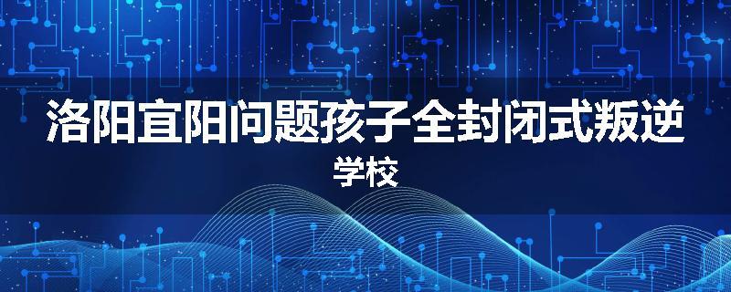 洛阳宜阳问题孩子全封闭式叛逆学校