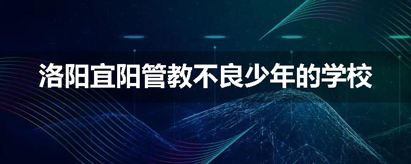 洛阳宜阳管教不良少年的学校