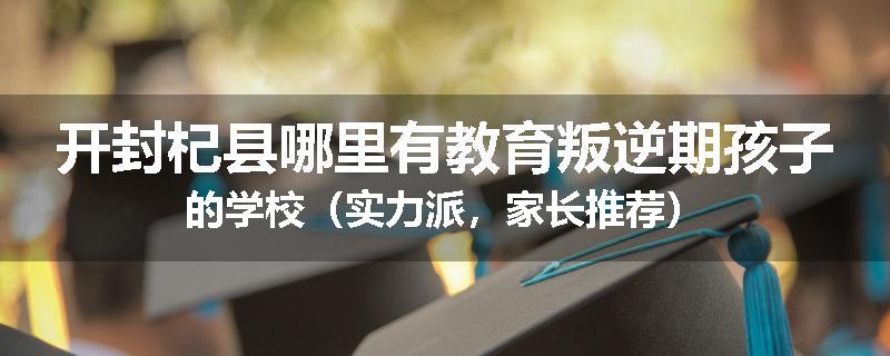 开封杞县哪里有教育叛逆期孩子的学校（实力派，家长推荐）