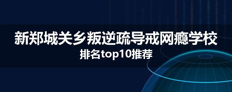 新郑城关乡叛逆疏导戒网瘾学校排名top10推荐