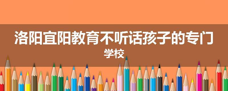 洛阳宜阳教育不听话孩子的专门学校