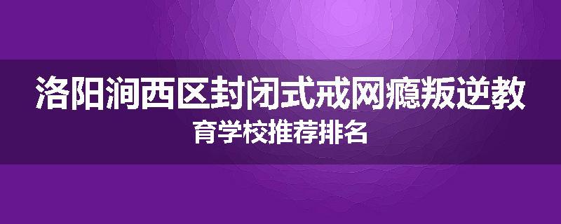 洛阳涧西区封闭式戒网瘾叛逆教育学校推荐排名