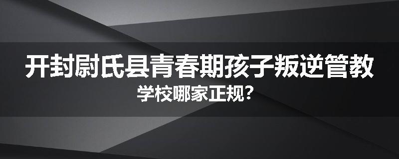 开封尉氏县青春期孩子叛逆管教学校哪家正规？