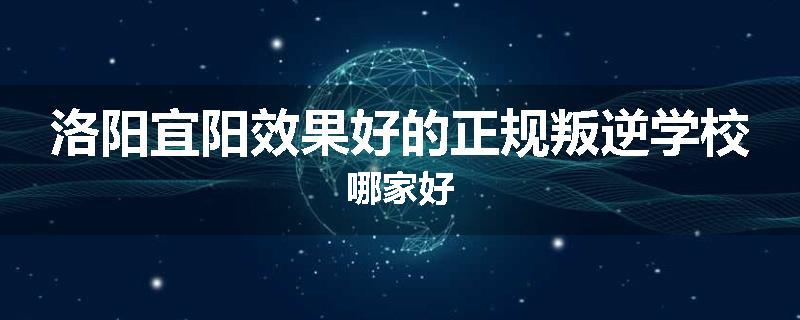 洛阳宜阳效果好的正规叛逆学校哪家好
