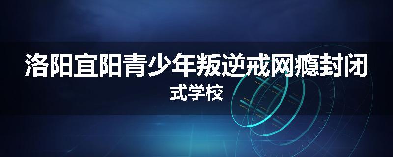 洛阳宜阳青少年叛逆戒网瘾封闭式学校