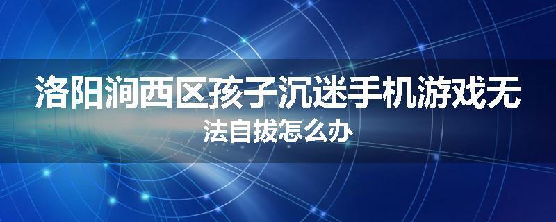 洛阳涧西区孩子沉迷手机游戏无法自拔怎么办