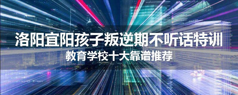 洛阳宜阳孩子叛逆期不听话特训教育学校十大靠谱推荐