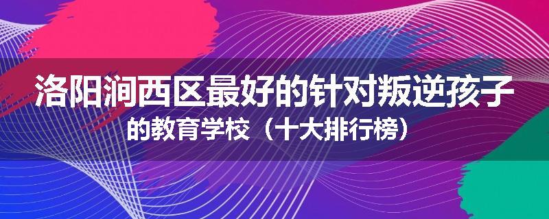 洛阳涧西区最好的针对叛逆孩子的教育学校（十大排行榜）