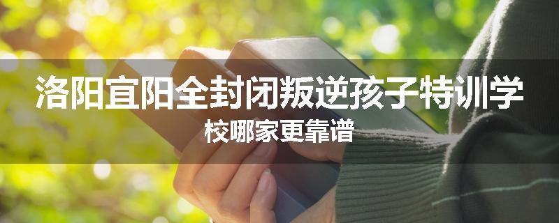 洛阳宜阳全封闭叛逆孩子特训学校哪家更靠谱