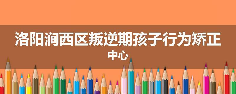 洛阳涧西区叛逆期孩子行为矫正中心