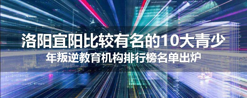 洛阳宜阳比较有名的10大青少年叛逆教育机构排行榜名单出炉