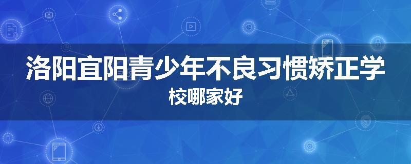 洛阳宜阳青少年不良习惯矫正学校哪家好