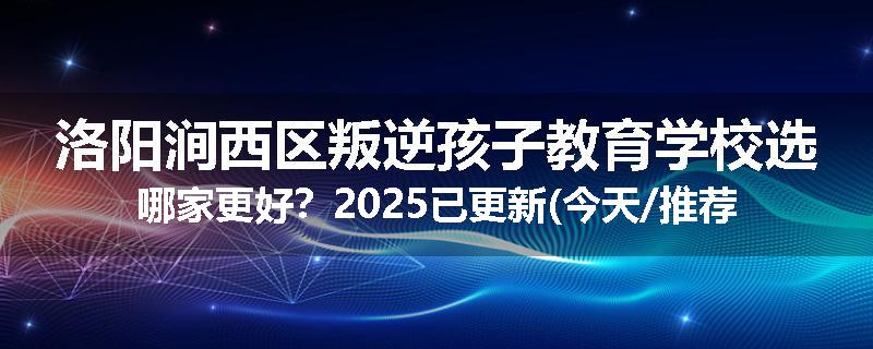 洛阳涧西区叛逆孩子教育学校选哪家更好？2025已更新(今天/推荐)