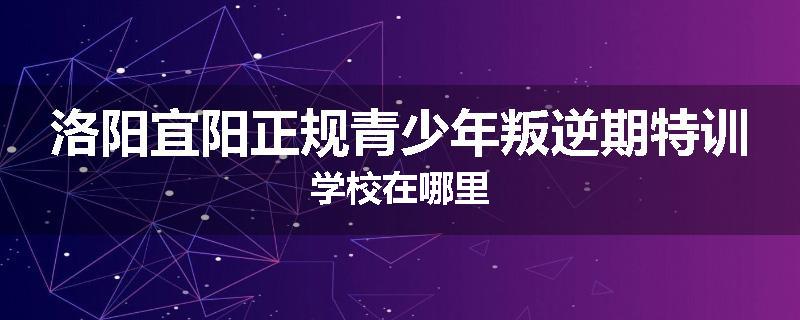 洛阳宜阳正规青少年叛逆期特训学校在哪里
