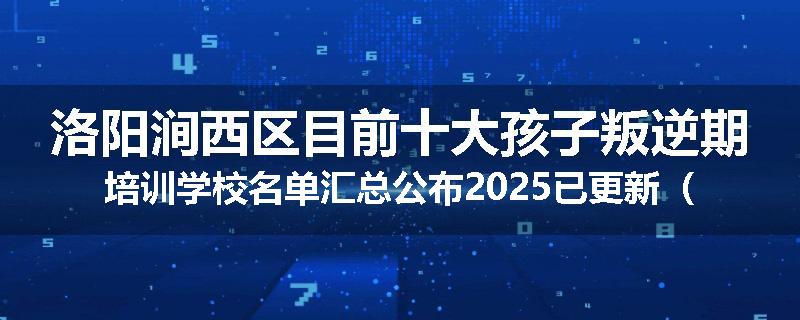 洛阳涧西区目前十大孩子叛逆期培训学校名单汇总公布2025已更新（家长首选）