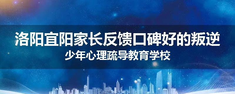 洛阳宜阳家长反馈口碑好的叛逆少年心理疏导教育学校