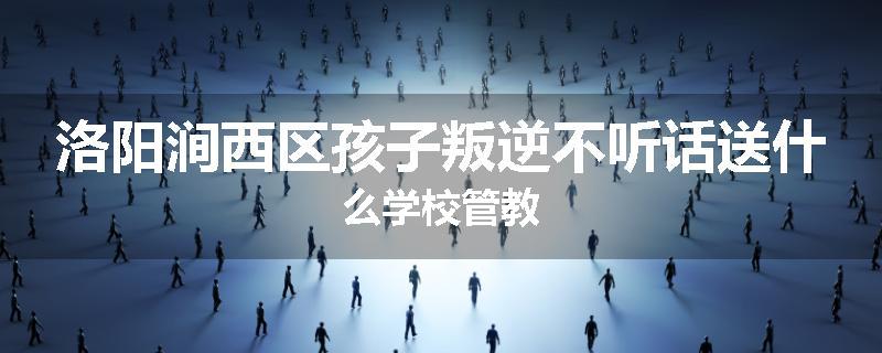 洛阳涧西区孩子叛逆不听话送什么学校管教