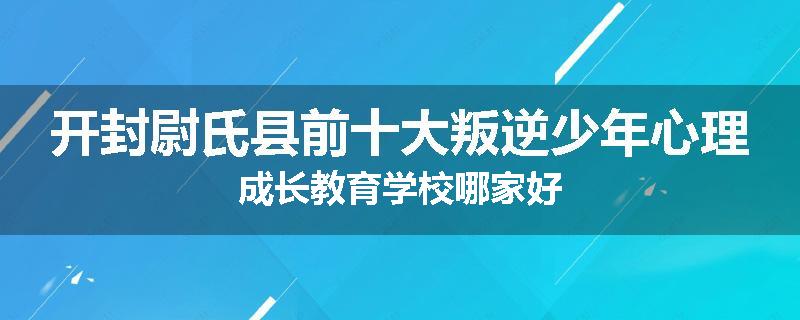 开封尉氏县前十大叛逆少年心理成长教育学校哪家好
