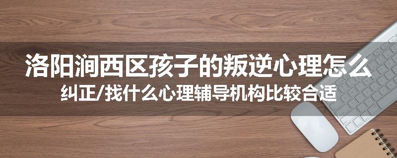 洛阳涧西区孩子的叛逆心理怎么纠正/找什么心理辅导机构比较合适