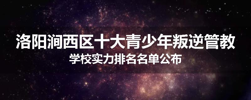 洛阳涧西区十大青少年叛逆管教学校实力排名名单公布
