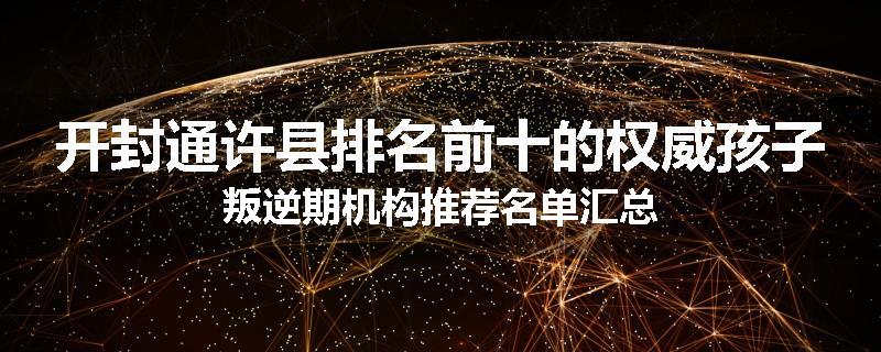 开封通许县排名前十的权威孩子叛逆期机构推荐名单汇总