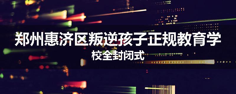 郑州惠济区叛逆孩子正规教育学校全封闭式