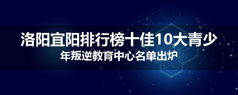 洛阳宜阳排行榜十佳10大青少年叛逆教育中心名单出炉