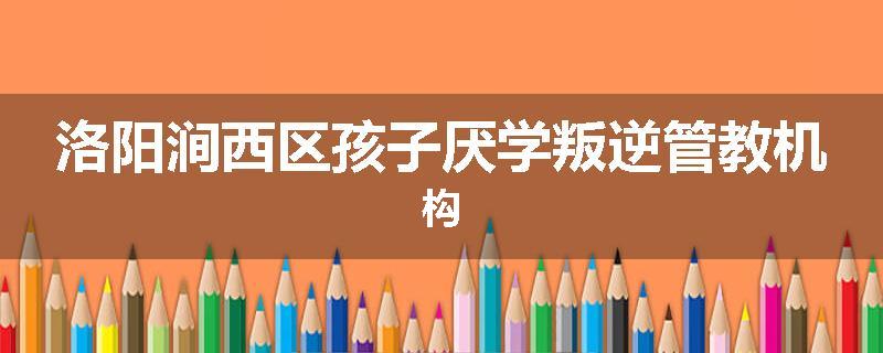 洛阳涧西区孩子厌学叛逆管教机构