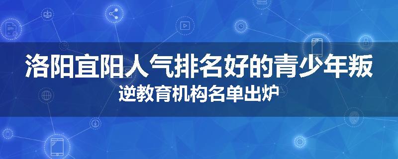 洛阳宜阳人气排名好的青少年叛逆教育机构名单出炉