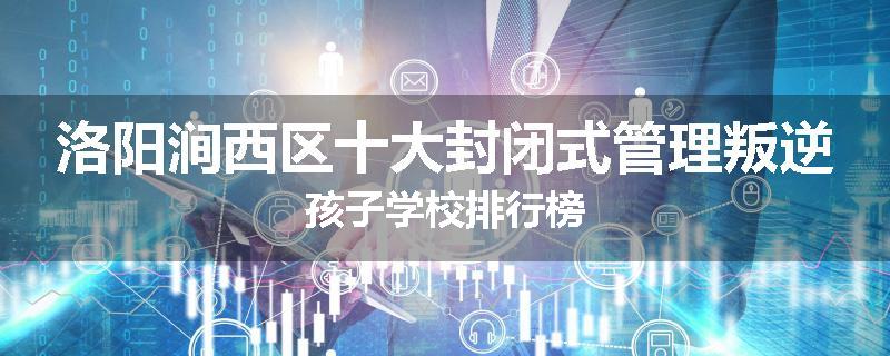 洛阳涧西区十大封闭式管理叛逆孩子学校排行榜