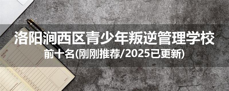 洛阳涧西区青少年叛逆管理学校前十名(刚刚推荐/2025已更新)
